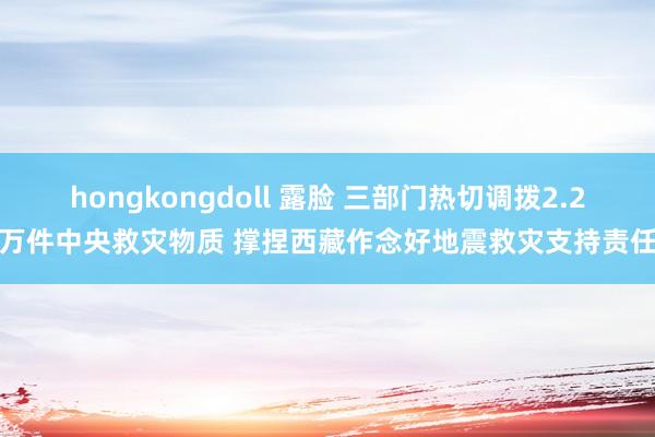 hongkongdoll 露脸 三部门热切调拨2.2万件中央救灾物质 撑捏西藏作念好地震救灾支持责任