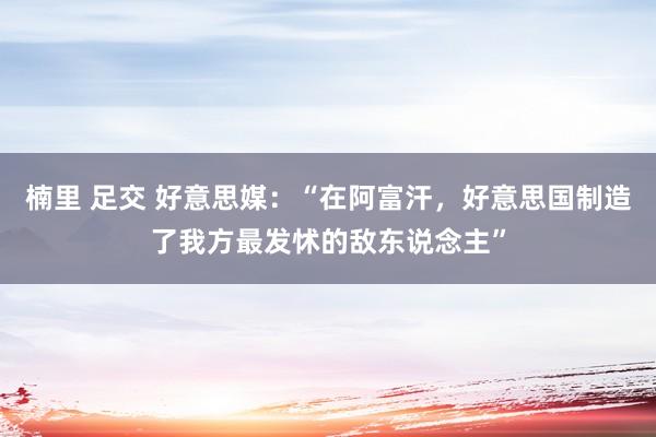 楠里 足交 好意思媒：“在阿富汗，好意思国制造了我方最发怵的敌东说念主”