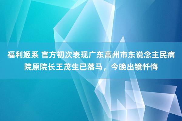 福利姬系 官方初次表现广东高州市东说念主民病院原院长王茂生已落马，今晚出镜忏悔