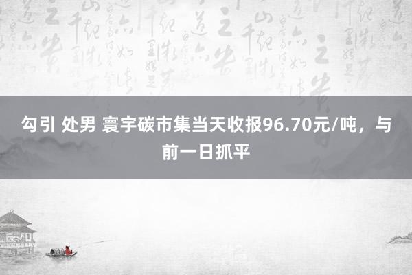 勾引 处男 寰宇碳市集当天收报96.70元/吨，与前一日抓平