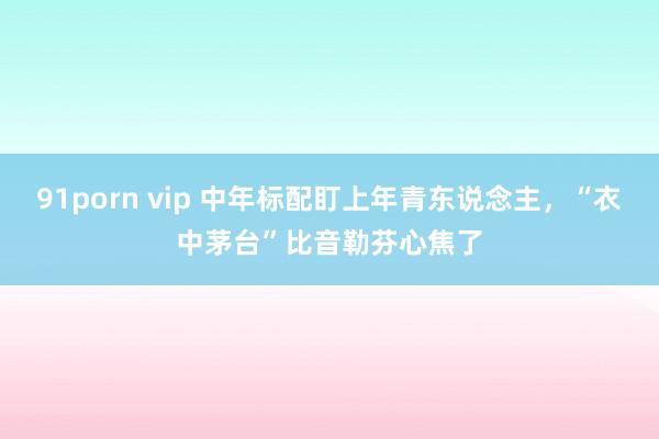 91porn vip 中年标配盯上年青东说念主，“衣中茅台”比音勒芬心焦了