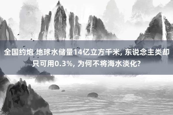 全国约炮 地球水储量14亿立方千米， 东说念主类却只可用0.3%， 为何不将海水淡化?