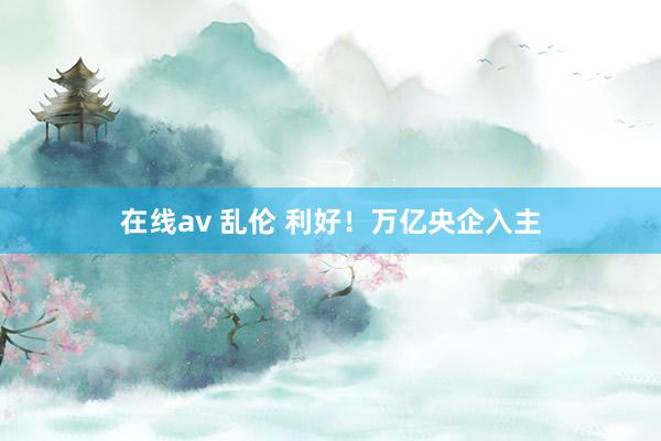 在线av 乱伦 利好！万亿央企入主