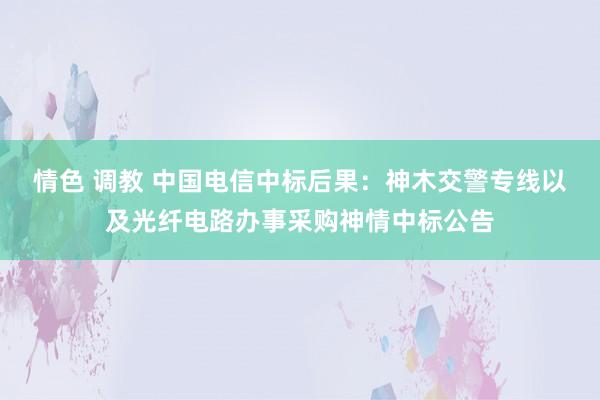 情色 调教 中国电信中标后果：神木交警专线以及光纤电路办事采购神情中标公告