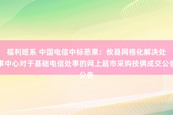 福利姬系 中国电信中标恶果：攸县网格化解决处事中心对于基础电信处事的网上超市采购技俩成交公告