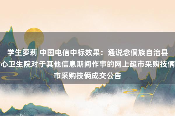 学生萝莉 中国电信中标效果：通说念侗族自治县县溪镇中心卫生院对于其他信息期间作事的网上超市采购技俩成交公告