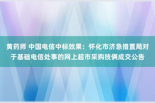 黄药师 中国电信中标效果：怀化市济急措置局对于基础电信处事的网上超市采购技俩成交公告