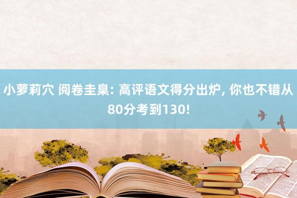 小萝莉穴 阅卷圭臬: 高评语文得分出炉， 你也不错从80分考到130!