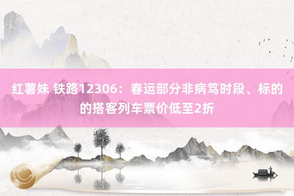 红薯妹 铁路12306：春运部分非病笃时段、标的的搭客列车票价低至2折