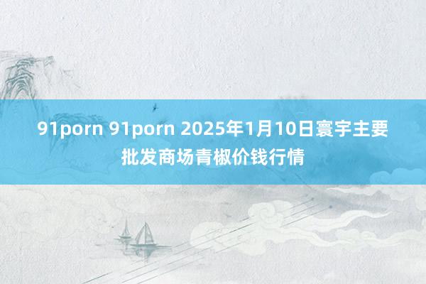 91porn 91porn 2025年1月10日寰宇主要批发商场青椒价钱行情