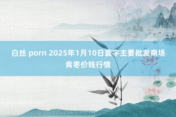 白丝 porn 2025年1月10日寰宇主要批发商场青枣价钱行情