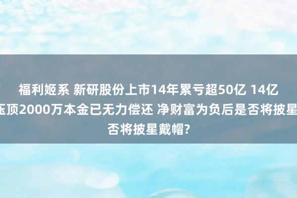 福利姬系 新研股份上市14年累亏超50亿 14亿短债压顶2000万本金已无力偿还 净财富为负后是否将披星戴帽?