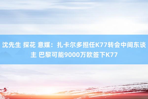 沈先生 探花 意媒：扎卡尔多担任K77转会中间东谈主 巴黎可能9000万欧签下K77