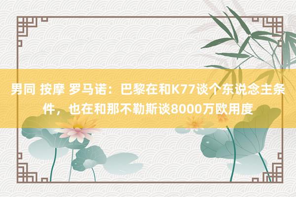 男同 按摩 罗马诺：巴黎在和K77谈个东说念主条件，也在和那不勒斯谈8000万欧用度