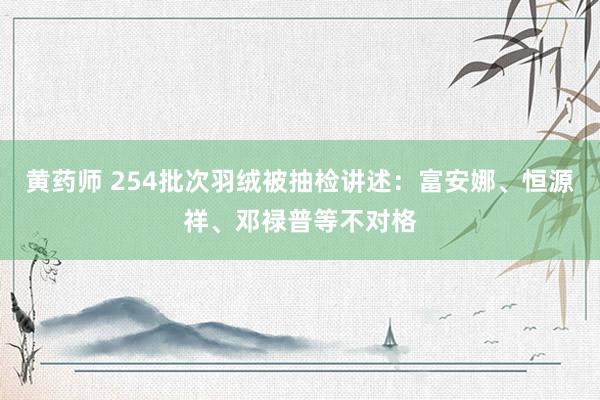 黄药师 254批次羽绒被抽检讲述：富安娜、恒源祥、邓禄普等不对格