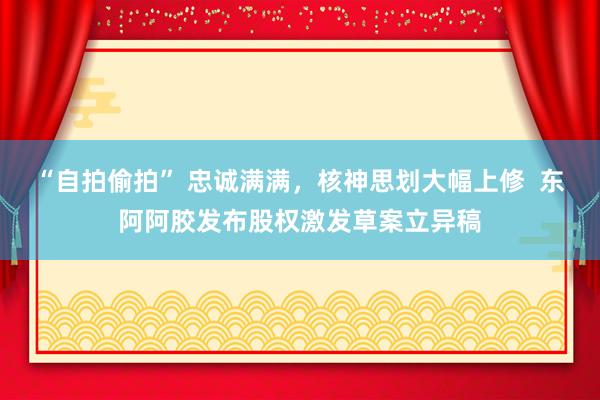 “自拍偷拍” 忠诚满满，核神思划大幅上修  东阿阿胶发布股权激发草案立异稿