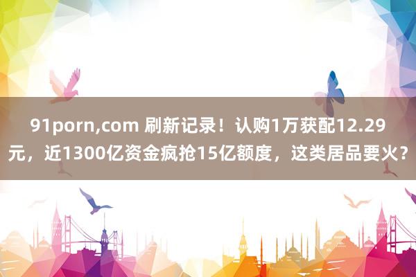 91porn，com 刷新记录！认购1万获配12.29元，近1300亿资金疯抢15亿额度，这类居品要火？