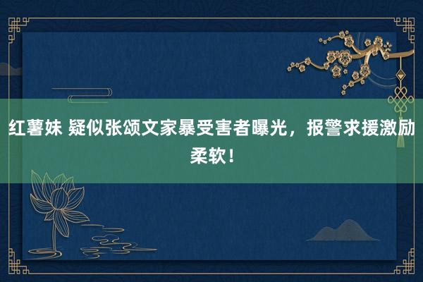 红薯妹 疑似张颂文家暴受害者曝光，报警求援激励柔软！