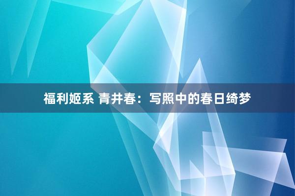 福利姬系 青井春：写照中的春日绮梦