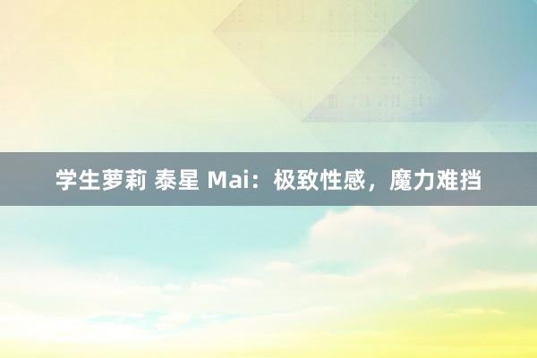 学生萝莉 泰星 Mai：极致性感，魔力难挡