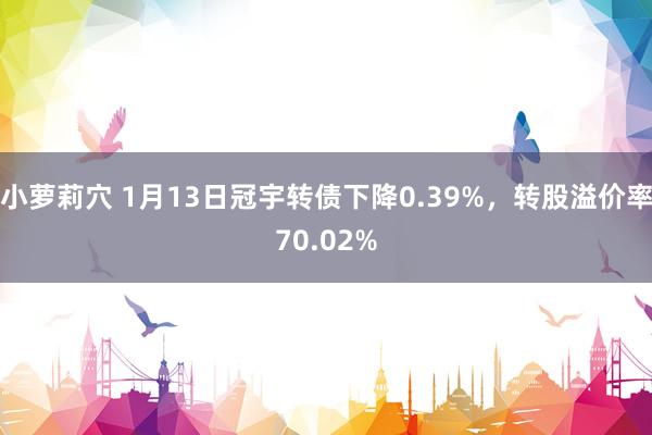 小萝莉穴 1月13日冠宇转债下降0.39%，转股溢价率70.02%