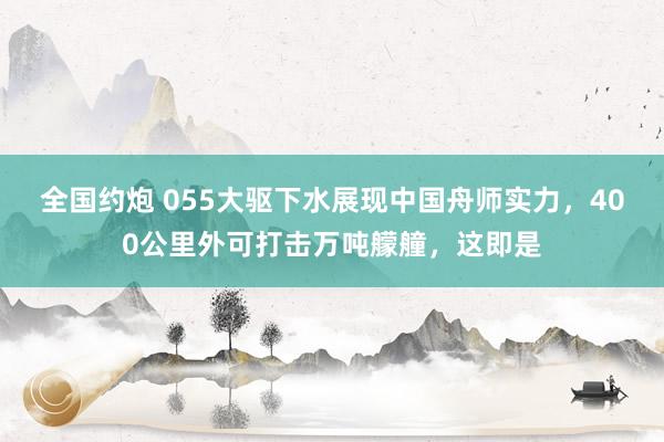 全国约炮 055大驱下水展现中国舟师实力，400公里外可打击万吨艨艟，这即是