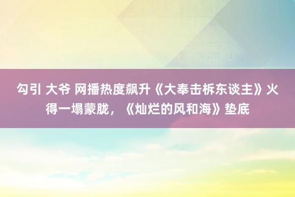 勾引 大爷 网播热度飙升《大奉击柝东谈主》火得一塌蒙胧，《灿烂的风和海》垫底