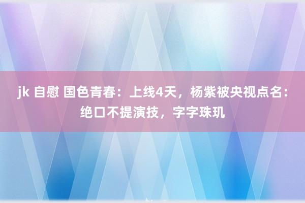 jk 自慰 国色青春：上线4天，杨紫被央视点名：绝口不提演技，字字珠玑