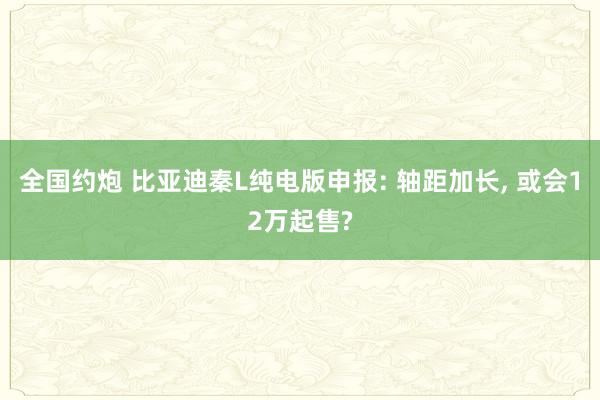 全国约炮 比亚迪秦L纯电版申报: 轴距加长， 或会12万起售?