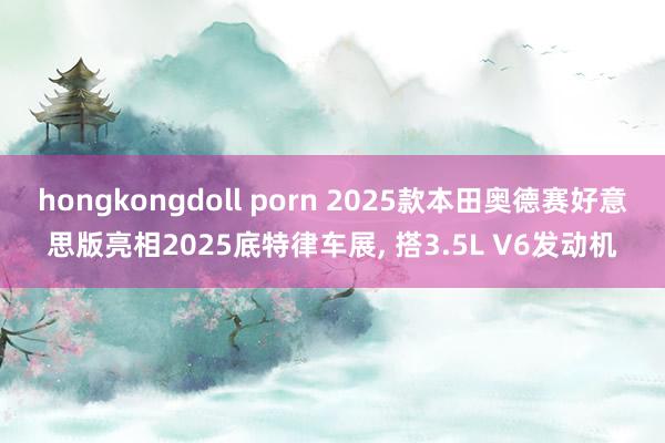 hongkongdoll porn 2025款本田奥德赛好意思版亮相2025底特律车展， 搭3.5L V6发动机