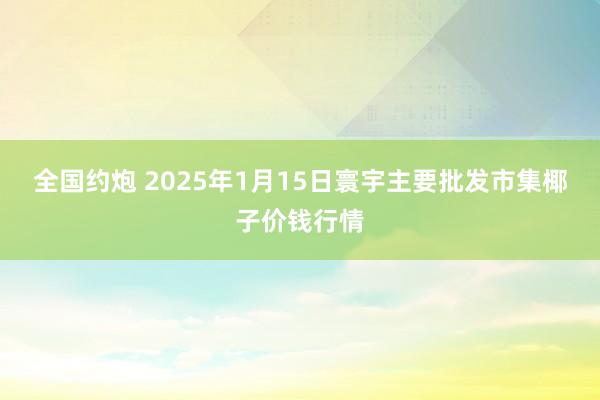 全国约炮 2025年1月15日寰宇主要批发市集椰子价钱行情