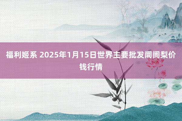 福利姬系 2025年1月15日世界主要批发阛阓梨价钱行情