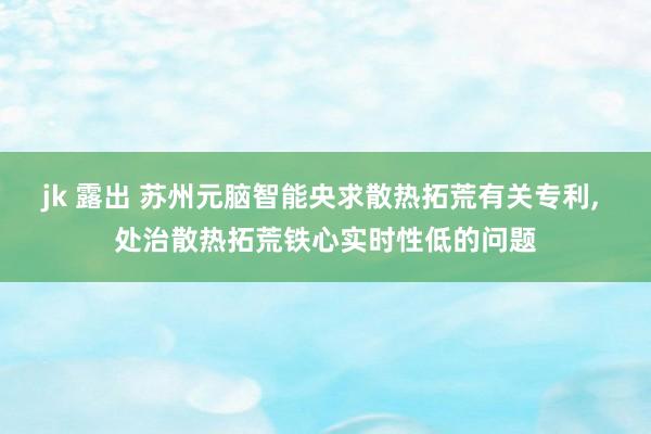 jk 露出 苏州元脑智能央求散热拓荒有关专利， 处治散热拓荒铁心实时性低的问题