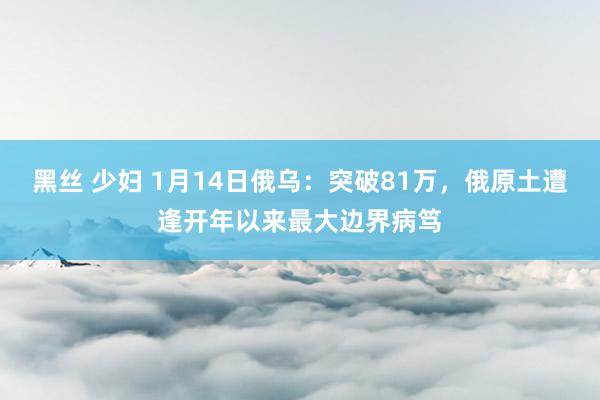 黑丝 少妇 1月14日俄乌：突破81万，俄原土遭逢开年以来最大边界病笃