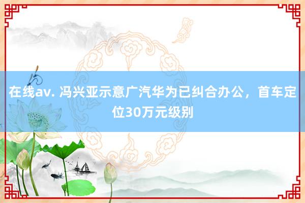 在线av. 冯兴亚示意广汽华为已纠合办公，首车定位30万元级别