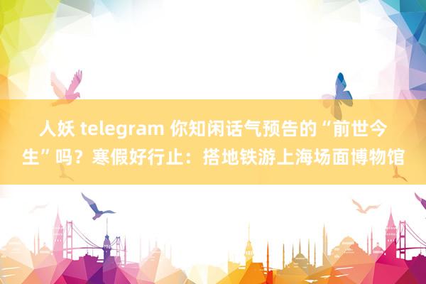 人妖 telegram 你知闲话气预告的“前世今生”吗？寒假好行止：搭地铁游上海场面博物馆