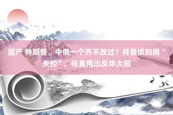 国产 特朗普、中俄一个齐不放过？拜登顷刻间“失控”，径直甩出反华大招