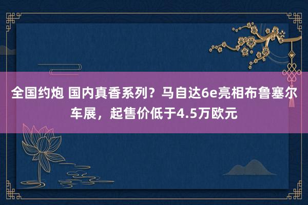 全国约炮 国内真香系列？马自达6e亮相布鲁塞尔车展，起售价低于4.5万欧元