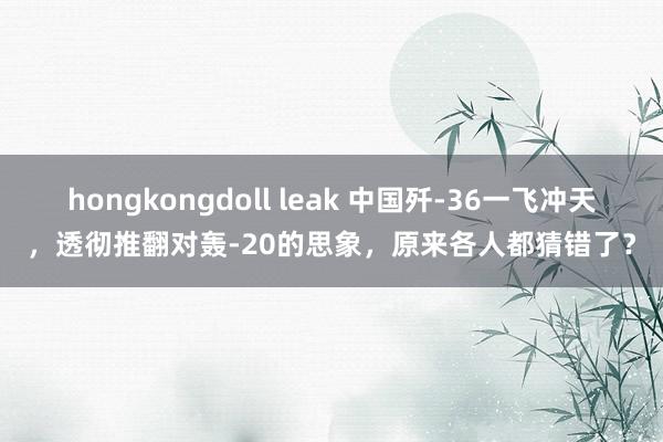 hongkongdoll leak 中国歼-36一飞冲天，透彻推翻对轰-20的思象，原来各人都猜错了？